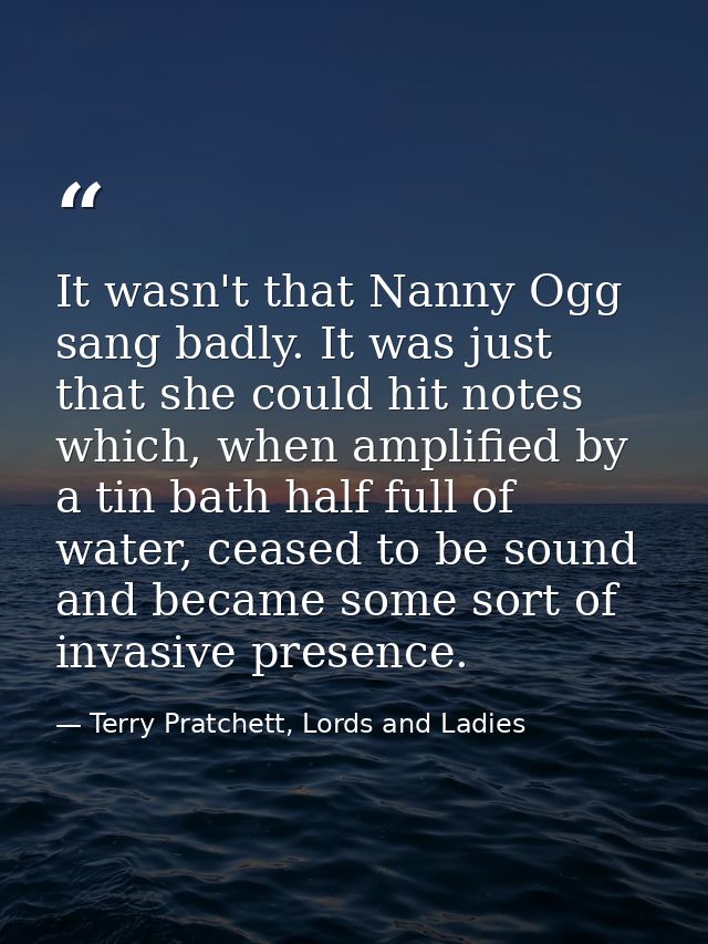 It wasn't that Nanny Ogg sang badly. It was just that she could hit notes which, when amplified by a tin bath half full  — Terry Pratchett, Lords and Ladies