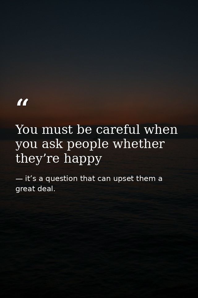 You must be careful when you ask people whether they’re happy — it’s a question that can upset them a great deal.
