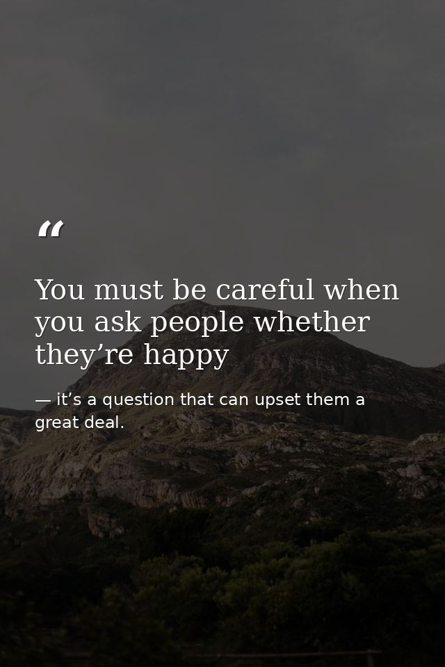 You must be careful when you ask people whether they’re happy — it’s a question that can upset them a great deal.