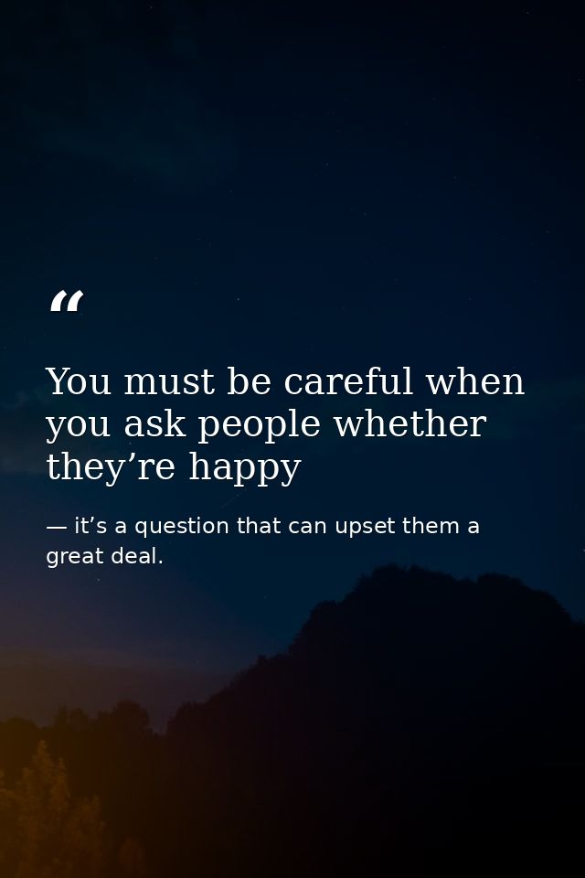 You must be careful when you ask people whether they’re happy — it’s a question that can upset them a great deal.