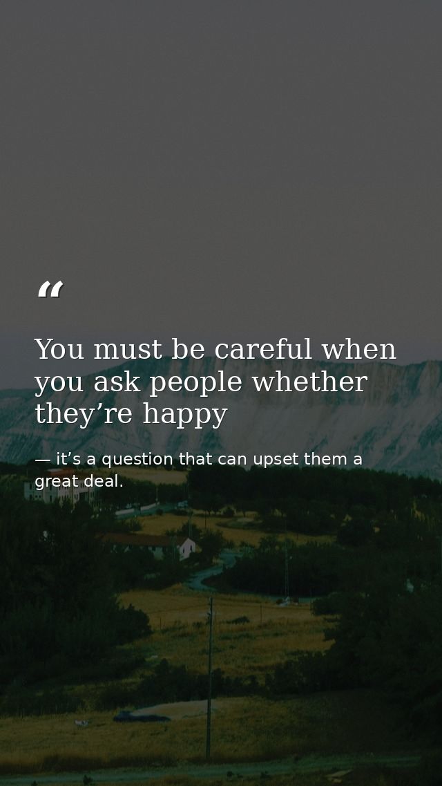 You must be careful when you ask people whether they’re happy — it’s a question that can upset them a great deal.