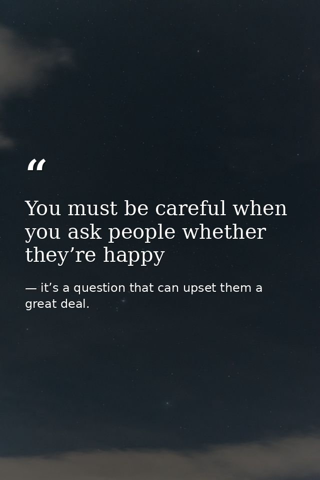You must be careful when you ask people whether they’re happy — it’s a question that can upset them a great deal.