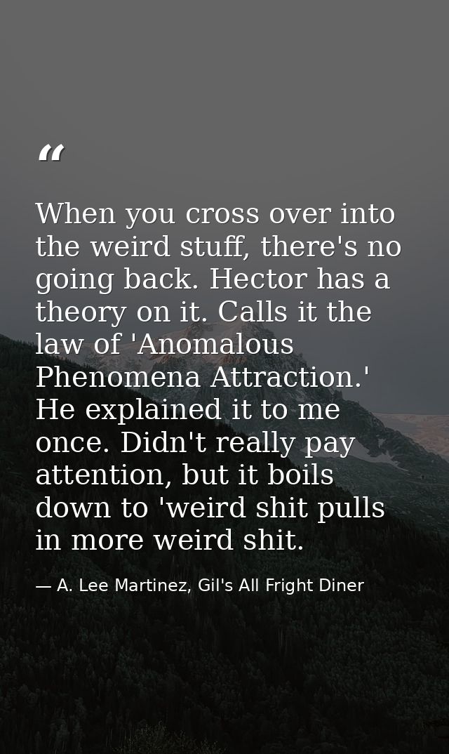 When you cross over into the weird stuff, there's no going back. Hector has a theory on it. Calls it the law of 'Anomalo — A. Lee Martinez, Gil's All Fright Diner