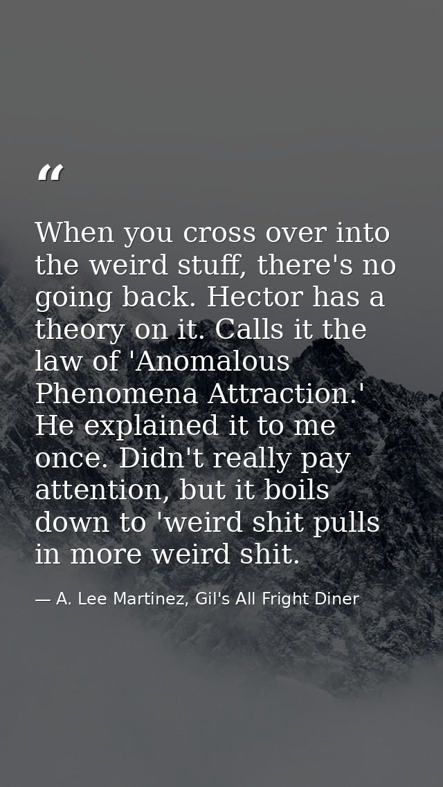 When you cross over into the weird stuff, there's no going back. Hector has a theory on it. Calls it the law of 'Anomalo — A. Lee Martinez, Gil's All Fright Diner