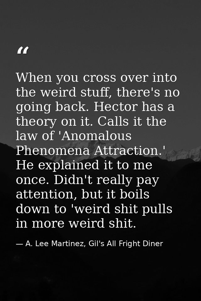 When you cross over into the weird stuff, there's no going back. Hector has a theory on it. Calls it the law of 'Anomalo — A. Lee Martinez, Gil's All Fright Diner