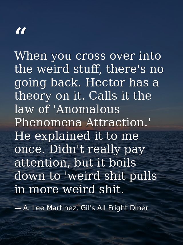 When you cross over into the weird stuff, there's no going back. Hector has a theory on it. Calls it the law of 'Anomalo — A. Lee Martinez, Gil's All Fright Diner