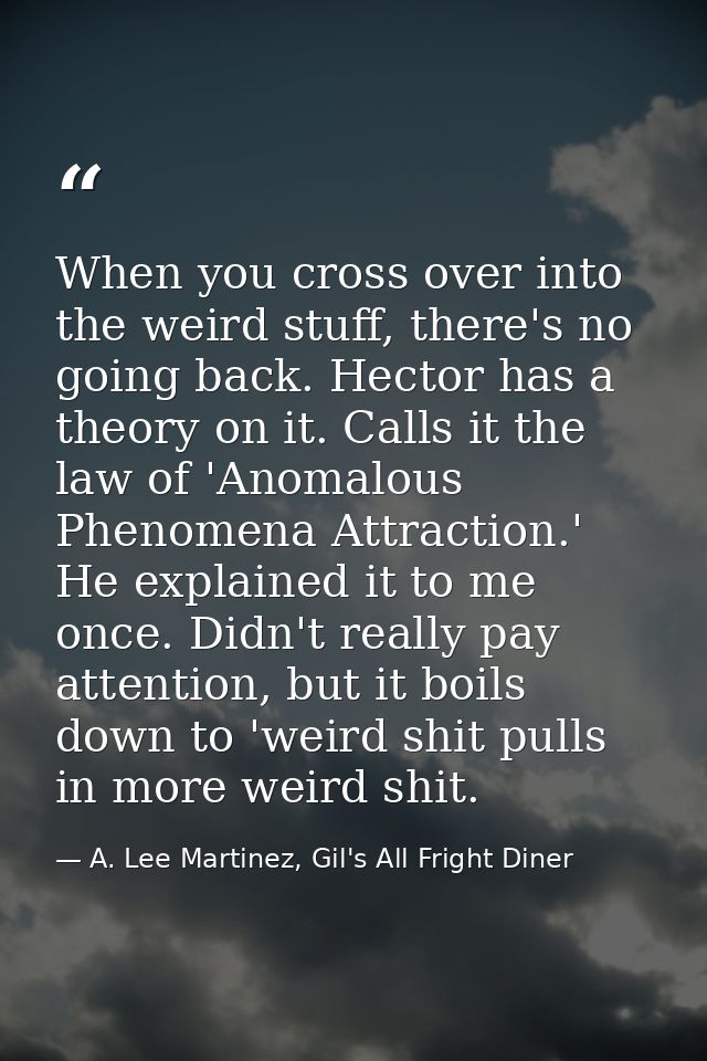 When you cross over into the weird stuff, there's no going back. Hector has a theory on it. Calls it the law of 'Anomalo — A. Lee Martinez, Gil's All Fright Diner
