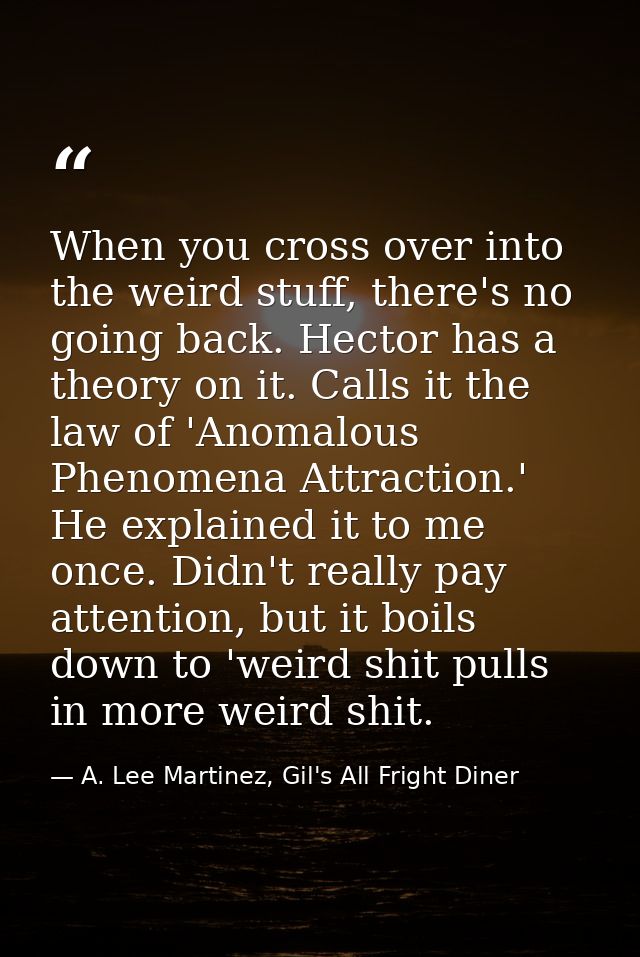When you cross over into the weird stuff, there's no going back. Hector has a theory on it. Calls it the law of 'Anomalo — A. Lee Martinez, Gil's All Fright Diner