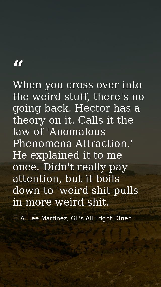 When you cross over into the weird stuff, there's no going back. Hector has a theory on it. Calls it the law of 'Anomalo — A. Lee Martinez, Gil's All Fright Diner