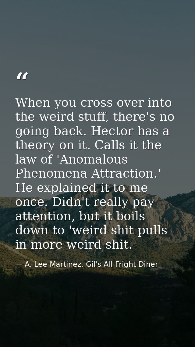 When you cross over into the weird stuff, there's no going back. Hector has a theory on it. Calls it the law of 'Anomalo — A. Lee Martinez, Gil's All Fright Diner