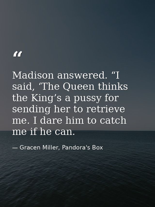 Madison answered. “I said, ‘The Queen thinks the King’s a pussy for sending her to retrieve me. I dare him to catch me i — Gracen Miller, Pandora's Box