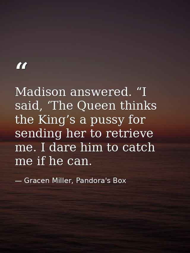 Madison answered. “I said, ‘The Queen thinks the King’s a pussy for sending her to retrieve me. I dare him to catch me i — Gracen Miller, Pandora's Box