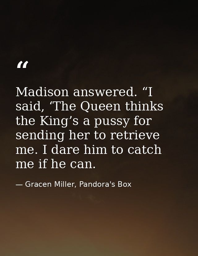Madison answered. “I said, ‘The Queen thinks the King’s a pussy for sending her to retrieve me. I dare him to catch me i — Gracen Miller, Pandora's Box