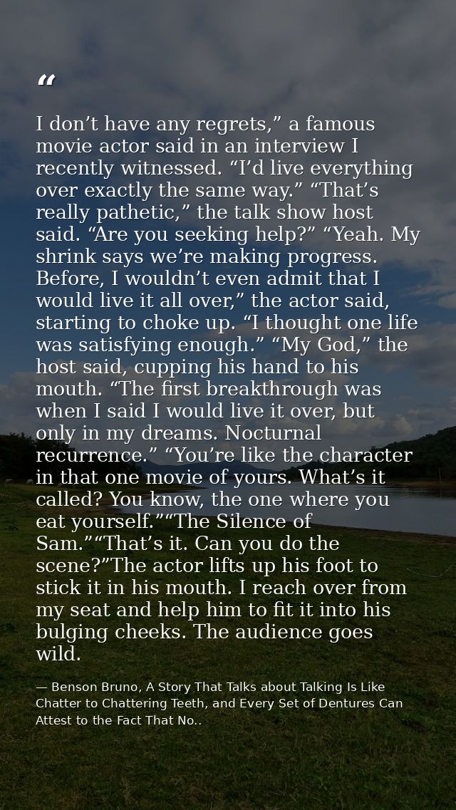I don’t have any regrets,” a famous movie actor said in an interview I recently witnessed. “I’d live everything over exa — Benson Bruno, A Story That Talks about Talking Is Like Chatter to Chattering Teeth, and Every Set of Dentures Can Attest to the Fact That No..