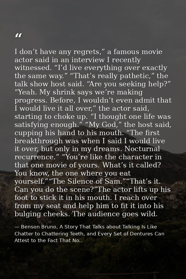I don’t have any regrets,” a famous movie actor said in an interview I recently witnessed. “I’d live everything over exa — Benson Bruno, A Story That Talks about Talking Is Like Chatter to Chattering Teeth, and Every Set of Dentures Can Attest to the Fact That No..