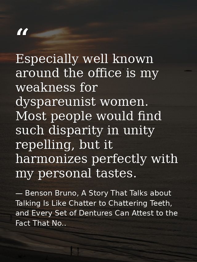 Especially well known around the office is my weakness for dyspareunist women. Most people would find such disparity in  — Benson Bruno, A Story That Talks about Talking Is Like Chatter to Chattering Teeth, and Every Set of Dentures Can Attest to the Fact That No..