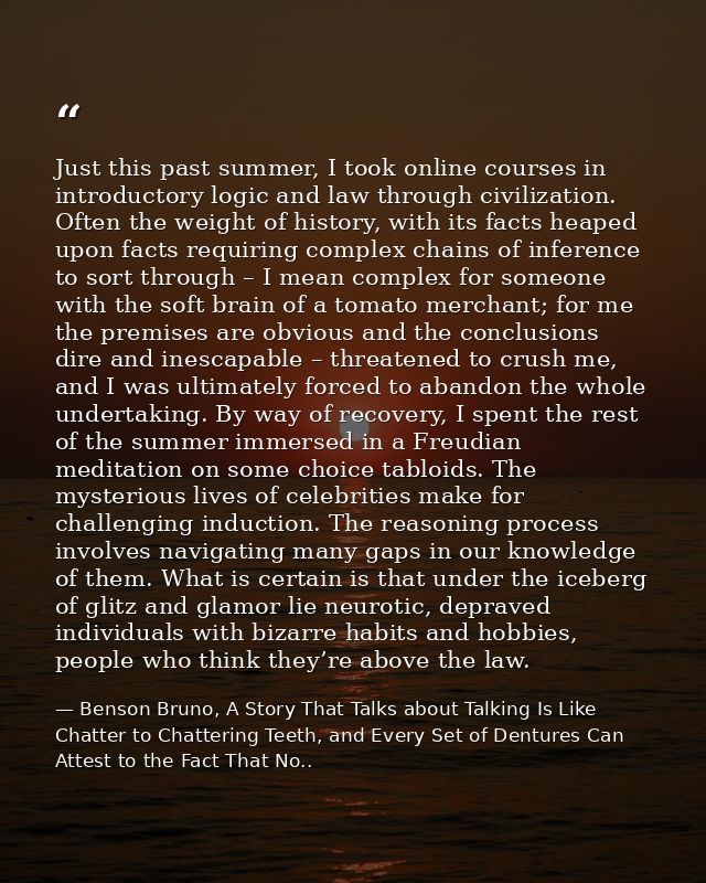 Just this past summer, I took online courses in introductory logic and law through civilization. Often the weight of his — Benson Bruno, A Story That Talks about Talking Is Like Chatter to Chattering Teeth, and Every Set of Dentures Can Attest to the Fact That No..