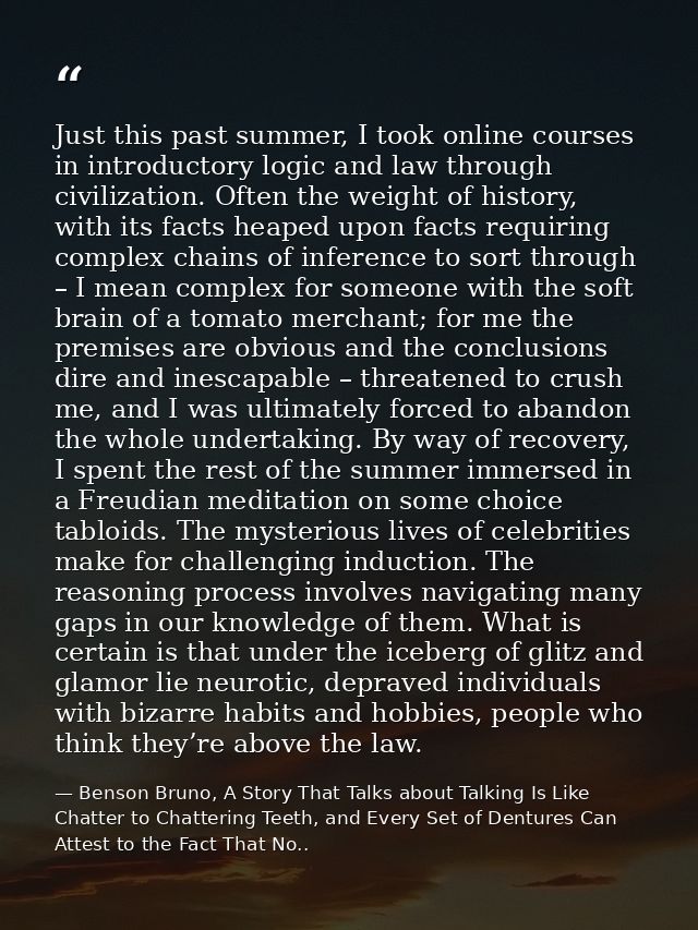Just this past summer, I took online courses in introductory logic and law through civilization. Often the weight of his — Benson Bruno, A Story That Talks about Talking Is Like Chatter to Chattering Teeth, and Every Set of Dentures Can Attest to the Fact That No..