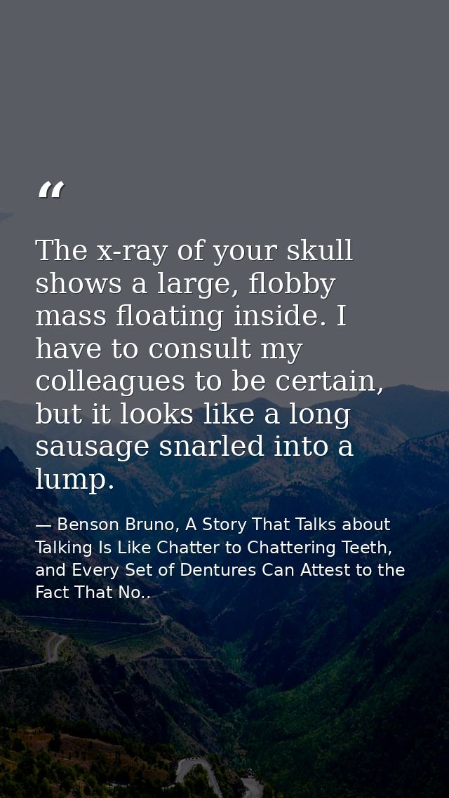 The x-ray of your skull shows a large, flobby mass floating inside. I have to consult my colleagues to be certain, but i — Benson Bruno, A Story That Talks about Talking Is Like Chatter to Chattering Teeth, and Every Set of Dentures Can Attest to the Fact That No..