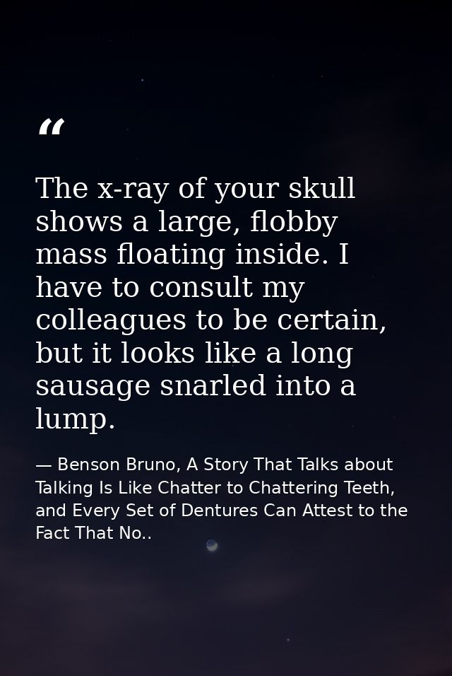 The x-ray of your skull shows a large, flobby mass floating inside. I have to consult my colleagues to be certain, but i — Benson Bruno, A Story That Talks about Talking Is Like Chatter to Chattering Teeth, and Every Set of Dentures Can Attest to the Fact That No..