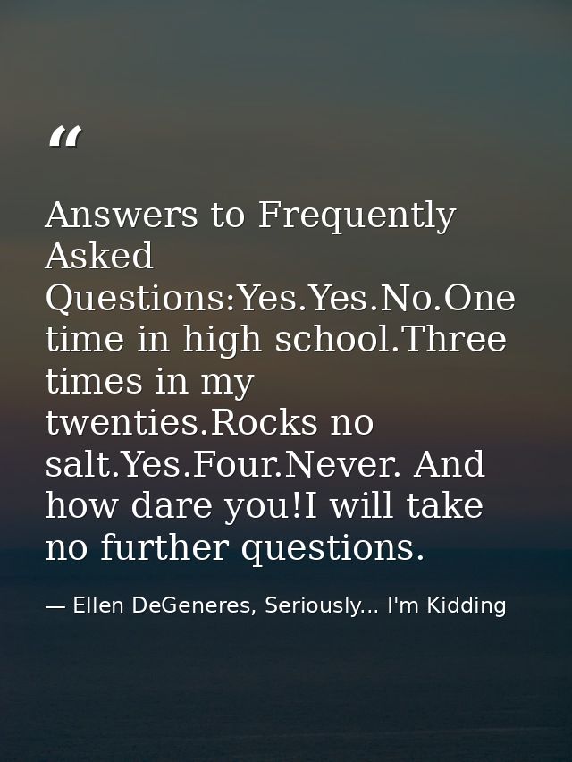 Answers to Frequently Asked Questions:Yes.Yes.No.One time in high school.Three times in my twenties.Rocks no salt.Yes.Fo — Ellen DeGeneres, Seriously... I'm Kidding