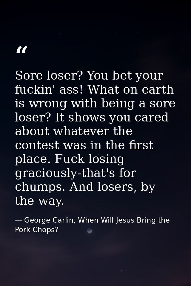 Sore loser? You bet your fuckin' ass! What on earth is wrong with being a sore loser? It shows you cared about whatever  — George Carlin, When Will Jesus Bring the Pork Chops?