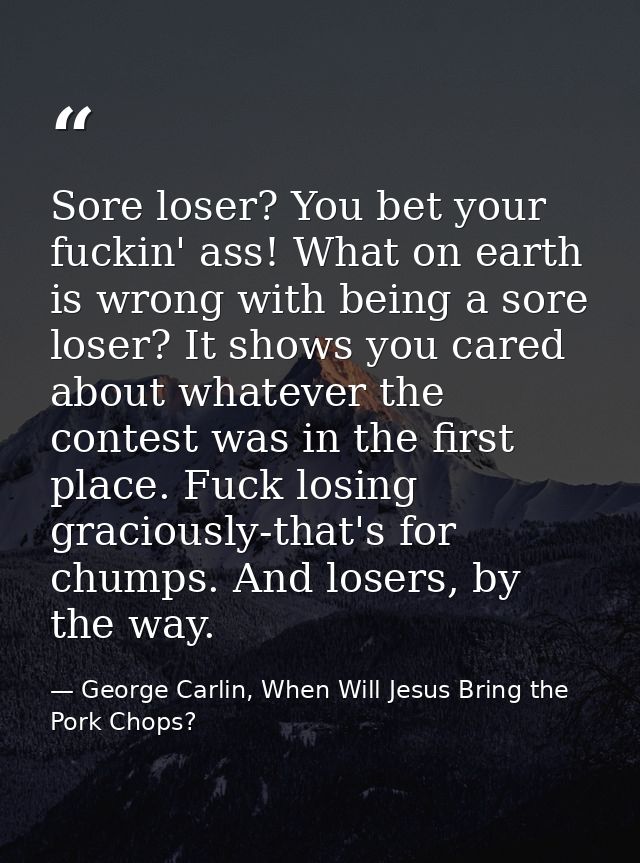 Sore loser? You bet your fuckin' ass! What on earth is wrong with being a sore loser? It shows you cared about whatever  — George Carlin, When Will Jesus Bring the Pork Chops?