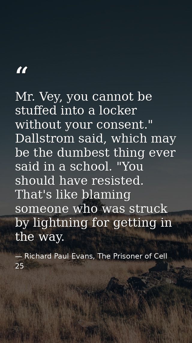 Mr. Vey, you cannot be stuffed into a locker without your consent." Dallstrom said, which may be the dumbest thing ever  — Richard Paul Evans, The Prisoner of Cell 25