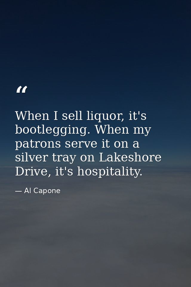 When I sell liquor, it's bootlegging. When my patrons serve it on a silver tray on Lakeshore Drive, it's hospitality. — Al Capone