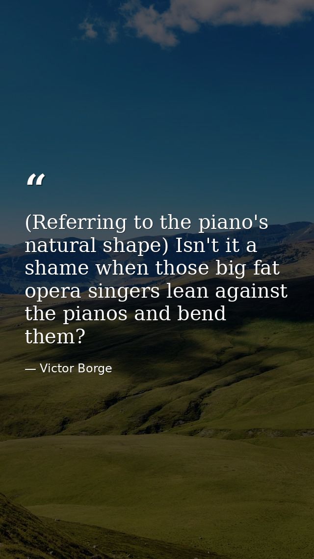 (Referring to the piano's natural shape) Isn't it a shame when those big fat opera singers lean against the pianos and b — Victor Borge