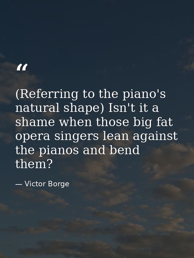 (Referring to the piano's natural shape) Isn't it a shame when those big fat opera singers lean against the pianos and b — Victor Borge