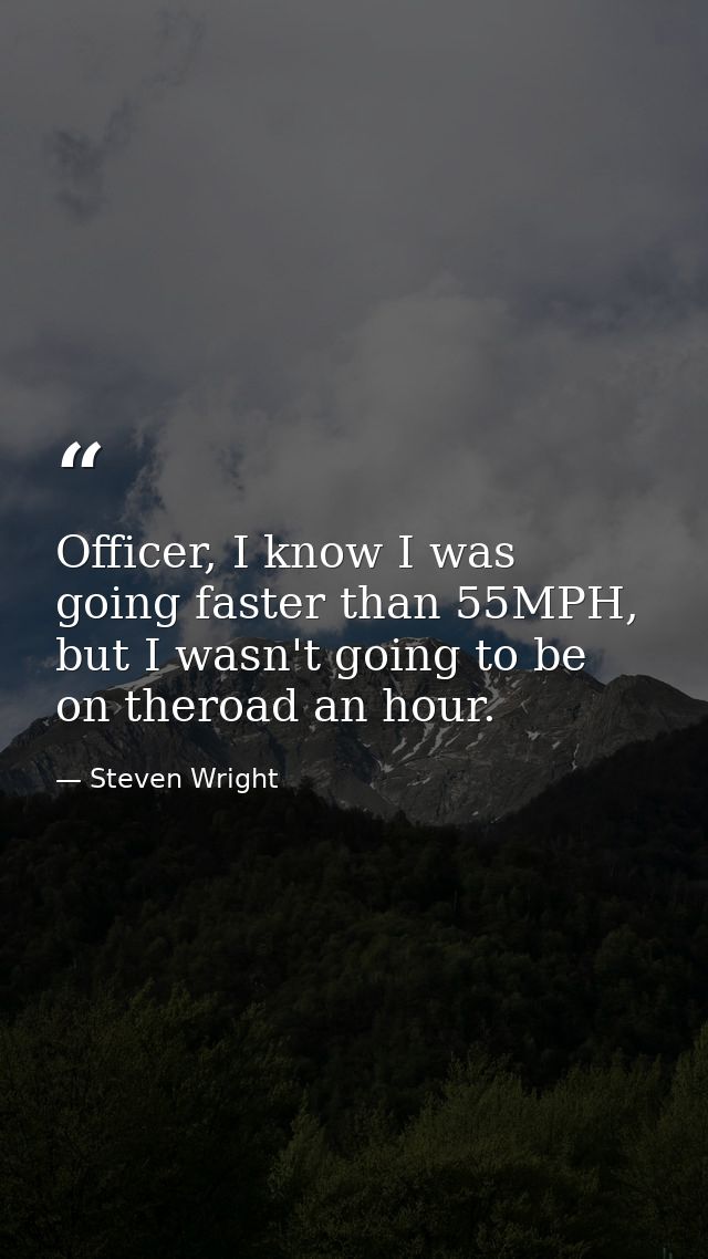 Officer, I know I was going faster than 55MPH, but I wasn't going to be on theroad an hour. — Steven Wright