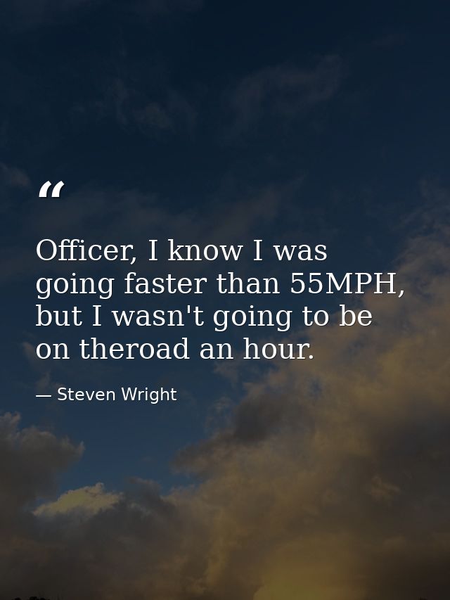 Officer, I know I was going faster than 55MPH, but I wasn't going to be on theroad an hour. — Steven Wright