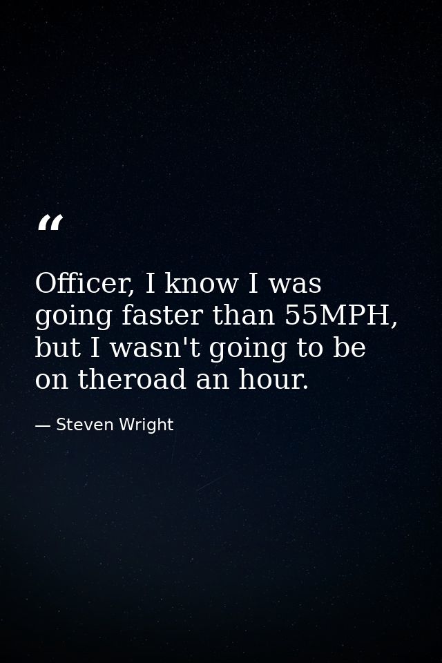 Officer, I know I was going faster than 55MPH, but I wasn't going to be on theroad an hour. — Steven Wright