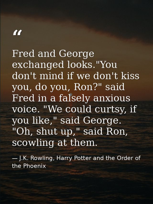 Fred and George exchanged looks."You don't mind if we don't kiss you, do you, Ron?" said Fred in a falsely anxious voice — J.K. Rowling, Harry Potter and the Order of the Phoenix