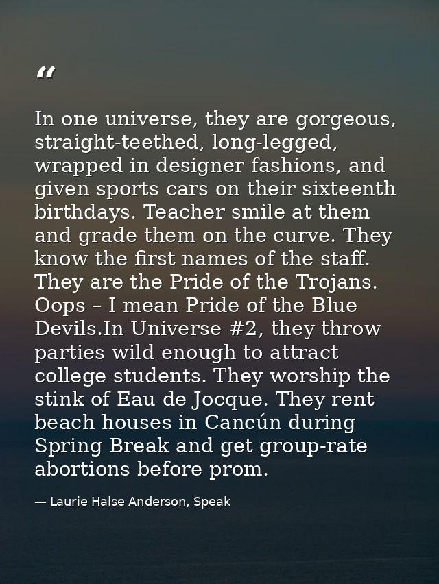 In one universe, they are gorgeous, straight-teethed, long-legged, wrapped in designer fashions, and given sports cars o — Laurie Halse Anderson, Speak