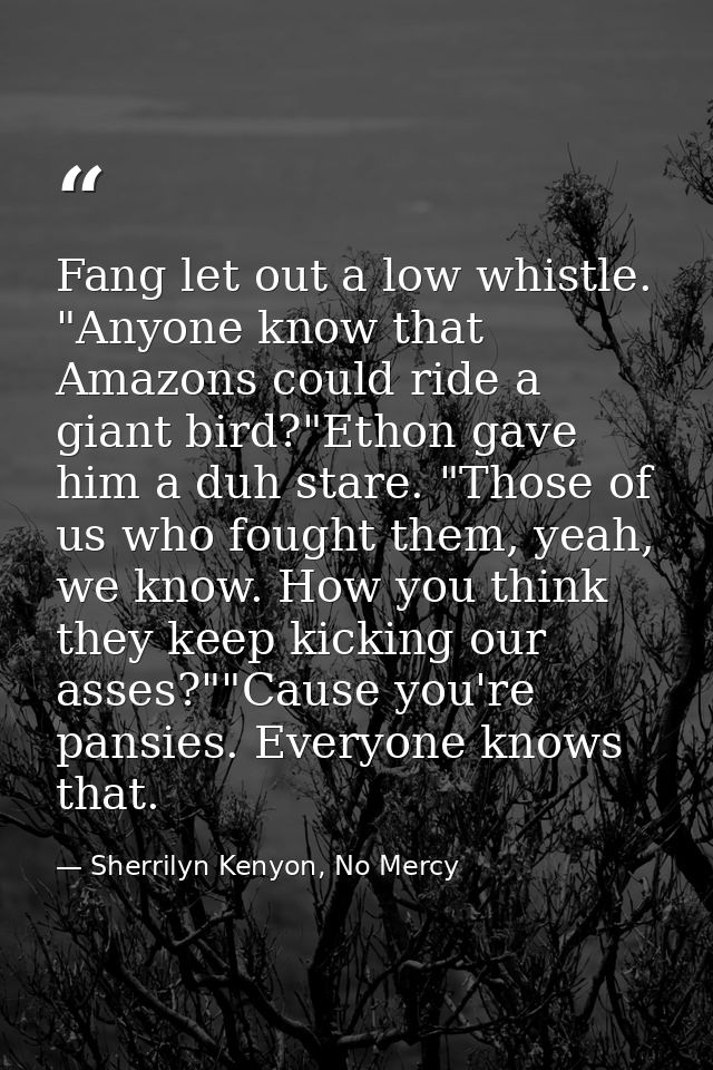 Fang let out a low whistle. "Anyone know that Amazons could ride a giant bird?"Ethon gave him a duh stare. "Those of us  — Sherrilyn Kenyon, No Mercy