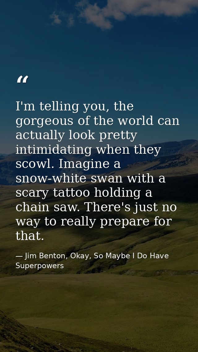 I'm telling you, the gorgeous of the world can actually look pretty intimidating when they scowl. Imagine a snow-white s — Jim Benton, Okay, So Maybe I Do Have Superpowers