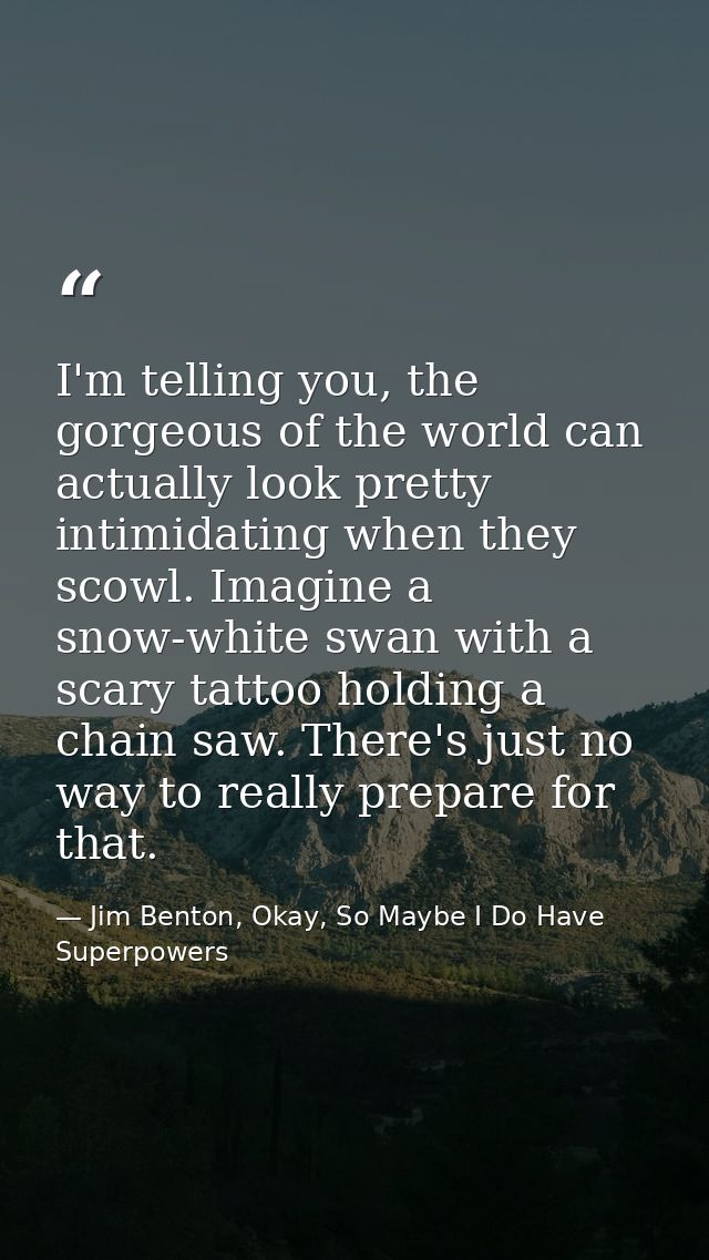 I'm telling you, the gorgeous of the world can actually look pretty intimidating when they scowl. Imagine a snow-white s — Jim Benton, Okay, So Maybe I Do Have Superpowers