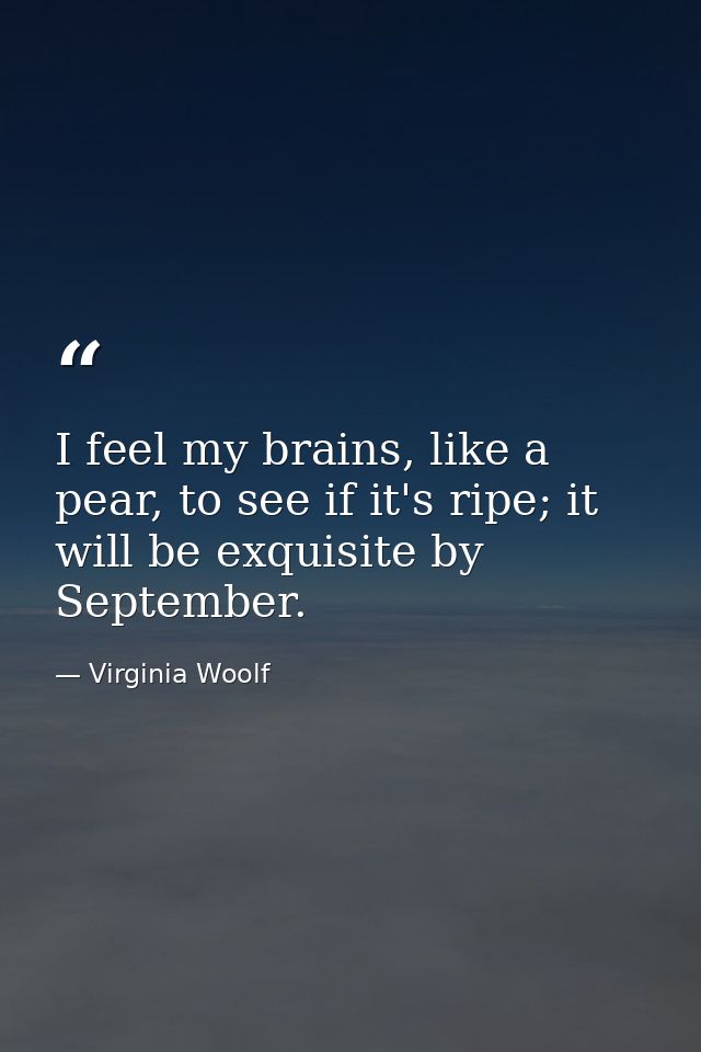 I feel my brains, like a pear, to see if it's ripe; it will be exquisite by September. — Virginia Woolf