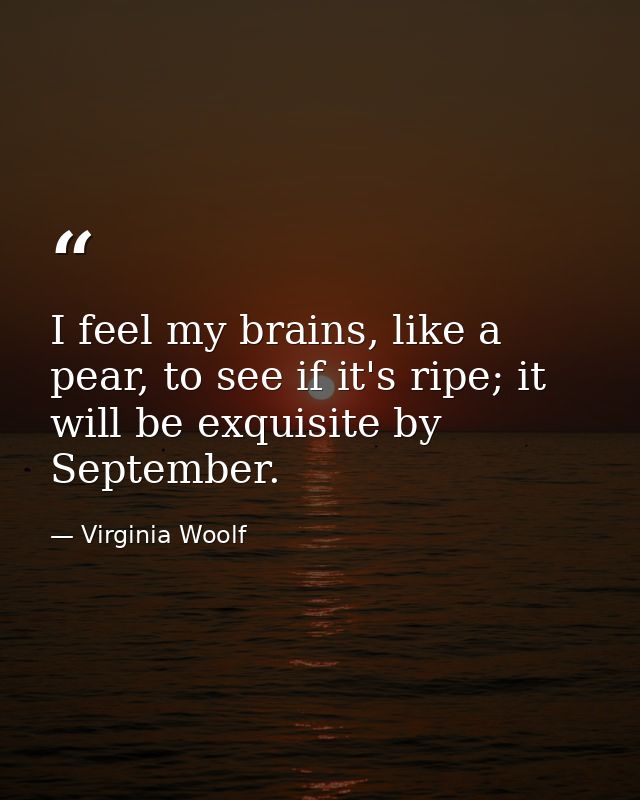 I feel my brains, like a pear, to see if it's ripe; it will be exquisite by September. — Virginia Woolf