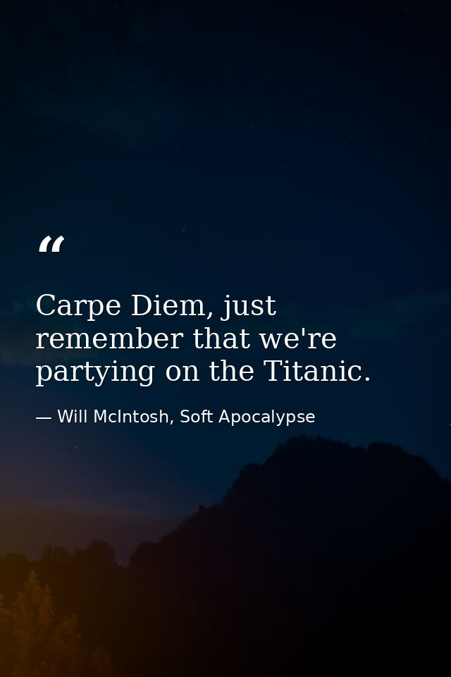 Carpe Diem, just remember that we're partying on the Titanic. — Will McIntosh, Soft Apocalypse