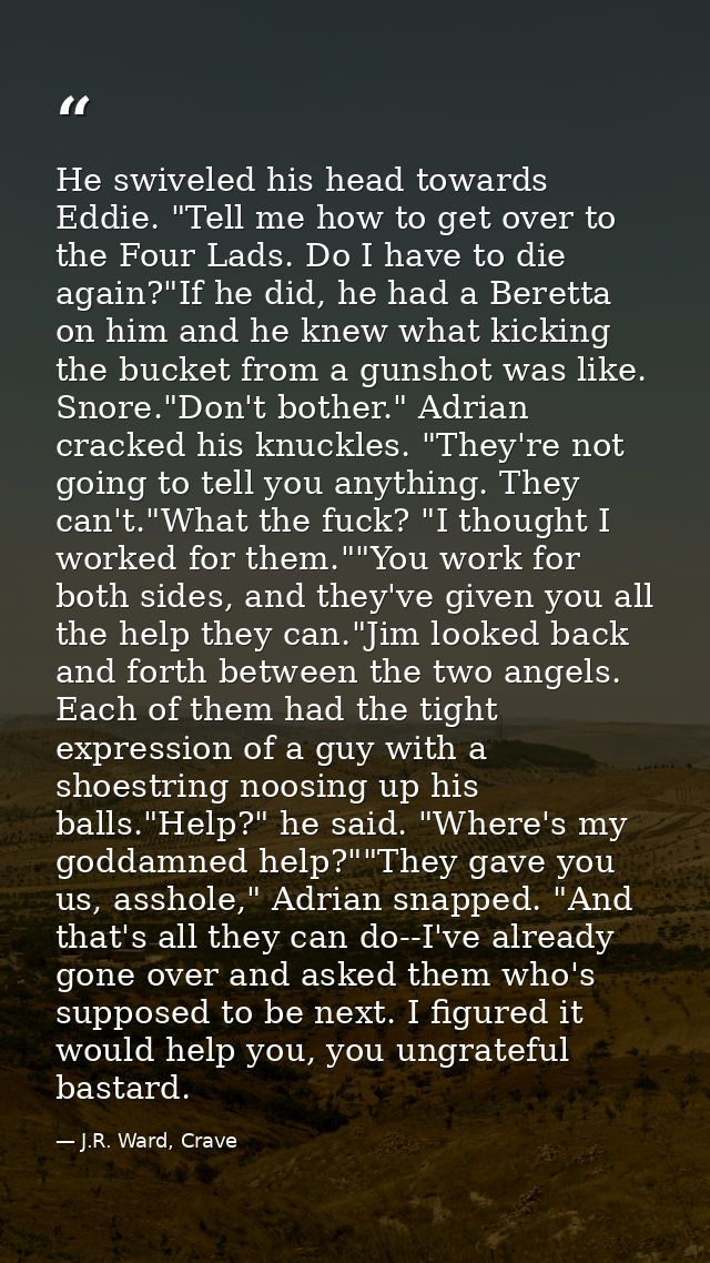He swiveled his head towards Eddie. "Tell me how to get over to the Four Lads. Do I have to die again?"If he did, he had — J.R. Ward, Crave