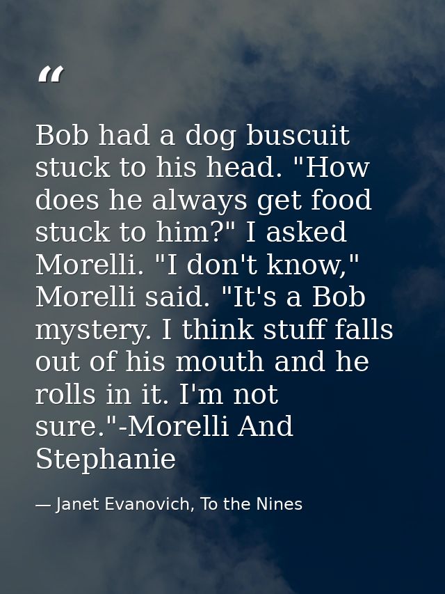 Bob had a dog buscuit stuck to his head. "How does he always get food stuck to him?" I asked Morelli. "I don't know," Mo — Janet Evanovich, To the Nines
