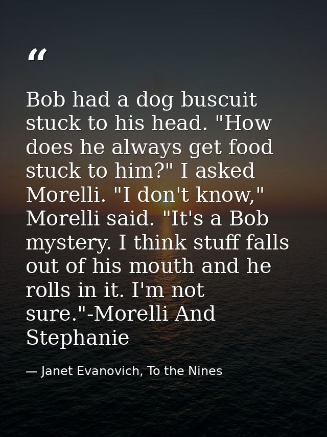 Bob had a dog buscuit stuck to his head. "How does he always get food stuck to him?" I asked Morelli. "I don't know," Mo — Janet Evanovich, To the Nines