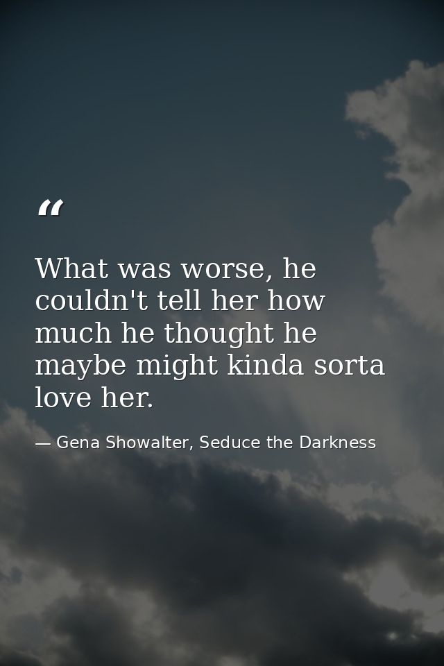 What was worse, he couldn't tell her how much he thought he maybe might kinda sorta love her. — Gena Showalter, Seduce the Darkness