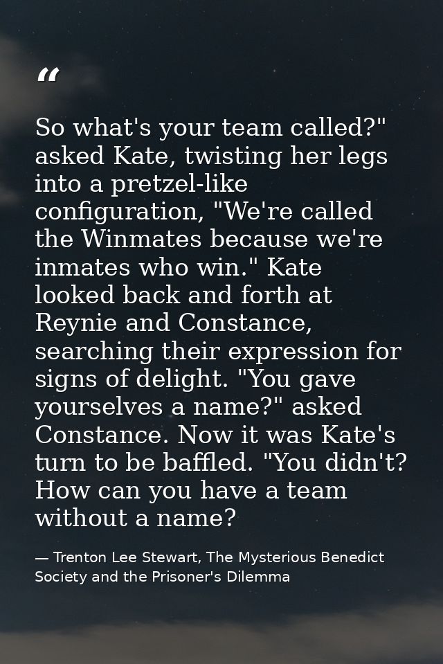 So what's your team called?" asked Kate, twisting her legs into a pretzel-like configuration, "We're called the Winmates — Trenton Lee Stewart, The Mysterious Benedict Society and the Prisoner's Dilemma