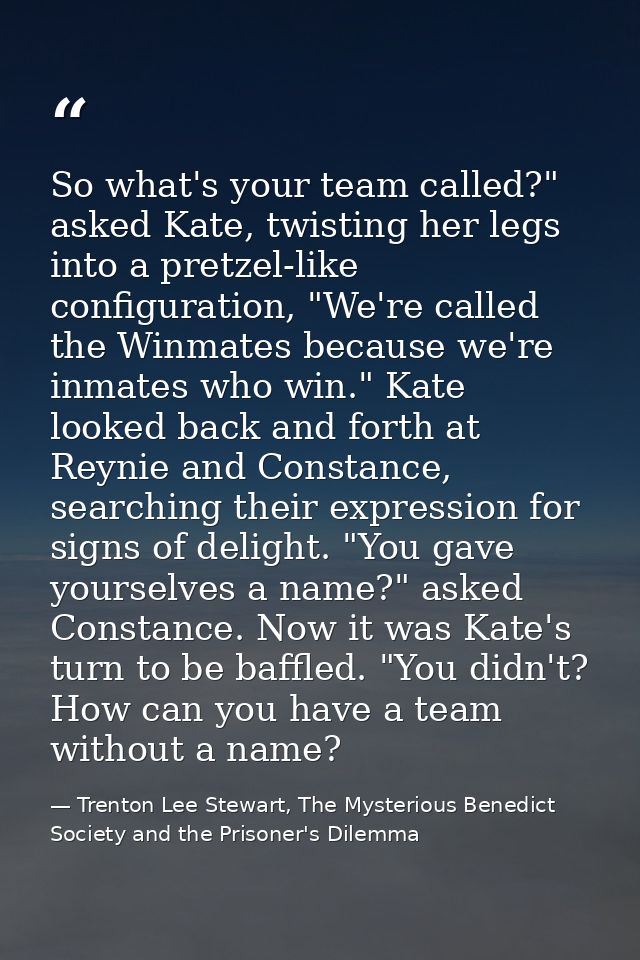 So what's your team called?" asked Kate, twisting her legs into a pretzel-like configuration, "We're called the Winmates — Trenton Lee Stewart, The Mysterious Benedict Society and the Prisoner's Dilemma