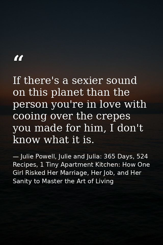 If there's a sexier sound on this planet than the person you're in love with cooing over the crepes you made for him, I  — Julie Powell, Julie and Julia: 365 Days, 524 Recipes, 1 Tiny Apartment Kitchen: How One Girl Risked Her Marriage, Her Job, and Her Sanity to Master the Art of Living