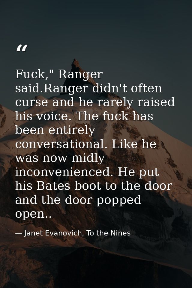 Fuck," Ranger said.Ranger didn't often curse and he rarely raised his voice. The fuck has been entirely conversational.  — Janet Evanovich, To the Nines